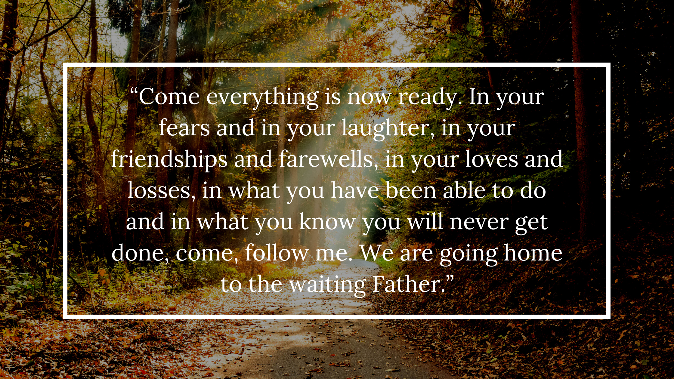 “Come everything is now ready. In your fears and in your laughter, in your friendships and farewells, in your loves and losses, in what you have been 