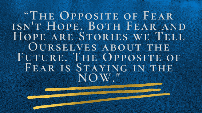 “THE OPPOSITE OF FEAR ISN’T HOPE. BOTH FEAR AND HOPE ARE STORIES WE TELL OURSELVES ABOUT THE FUTURE. THE OPPOSITE OF FEAR IS STAYING IN THE NOW.”-1