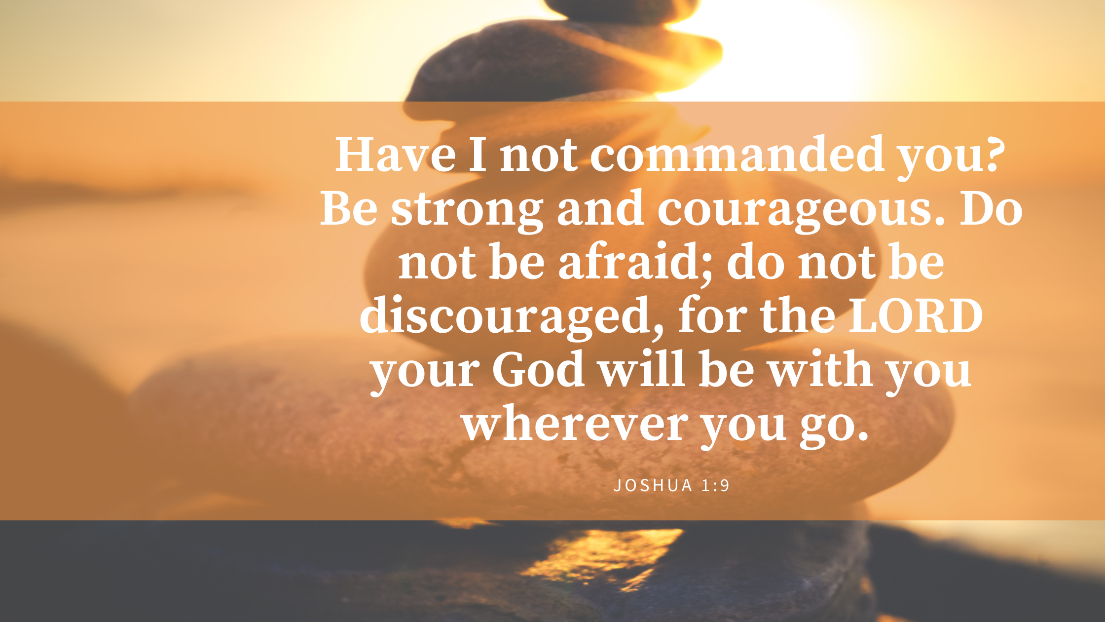 9 Have I not commanded you? Be strong and courageous. Do not be afraid; do not be discouraged, for the LORD your God will be with you wherever you go.