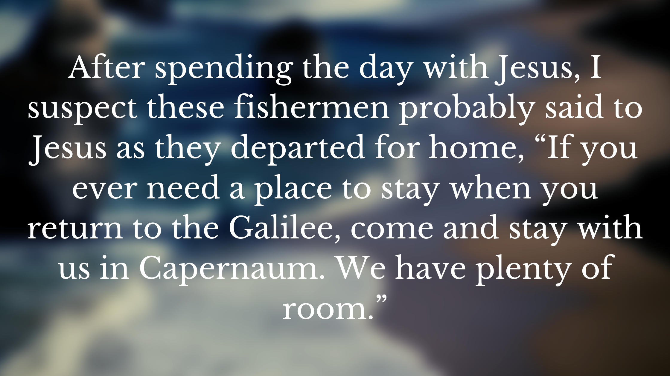 After spending the day with Jesus, I suspect these fishermen probably said to Jesus as they departed for home, “If you ever need a place to stay when