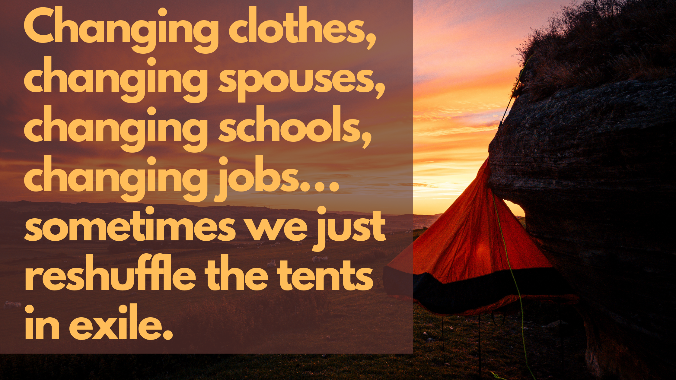 Changing clothes, changing spouses, changing schools, changing jobs…sometimes we just reshuffle the tents in exile.