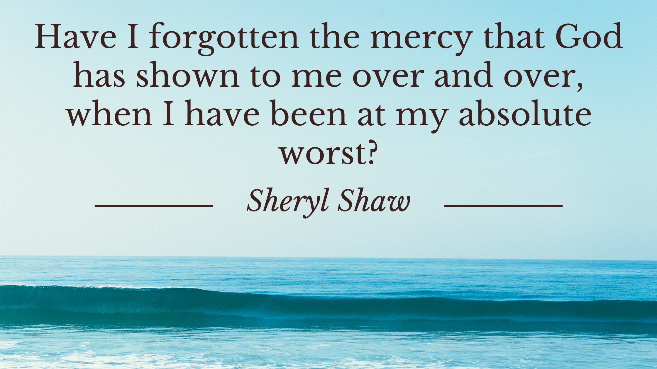 Have I forgotten the mercy that God has shown to me over and over, when I have been at my absolute worst?