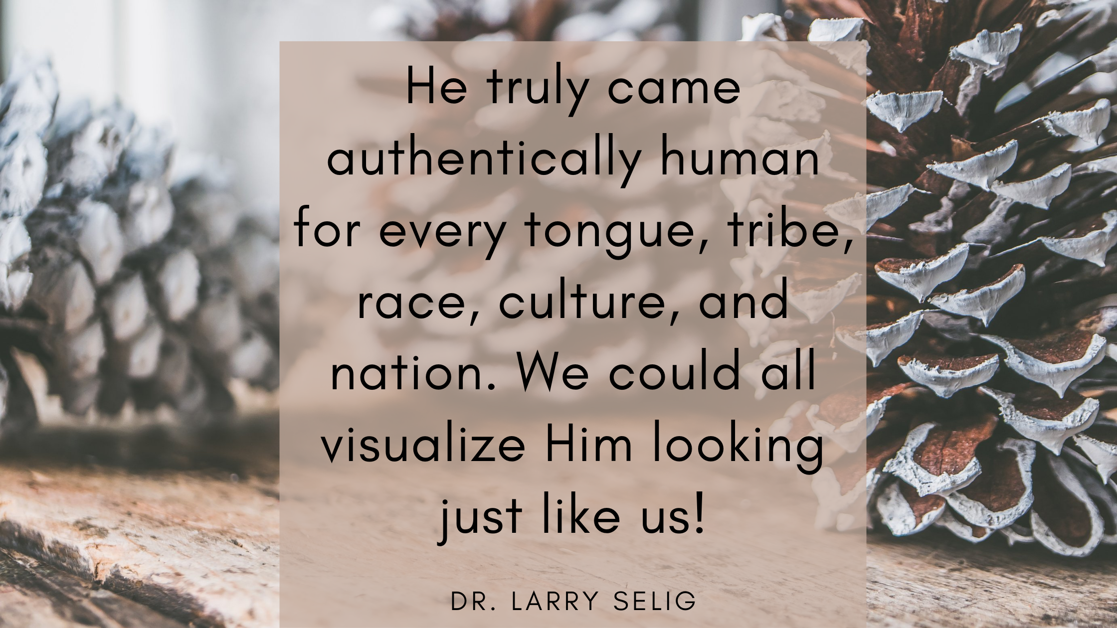 He truly came authentically human for every tongue, tribe, race, culture, and nation. We could all visualize Him looking just like us!