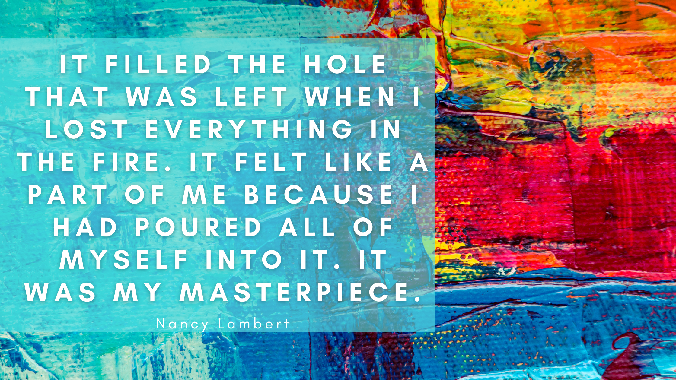 It filled the hole that was left when I lost everything in the fire. It felt like a part of me because I had poured all of myself into it. It was my m