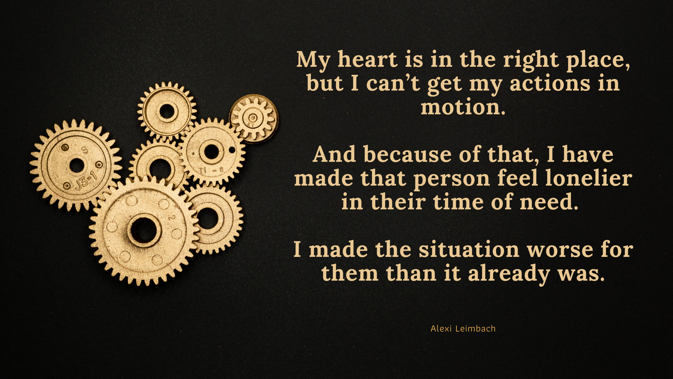 My heart is in the right place, but I can’t get my actions in motion. And because of that, I have made that person feel lonelier in their time of need