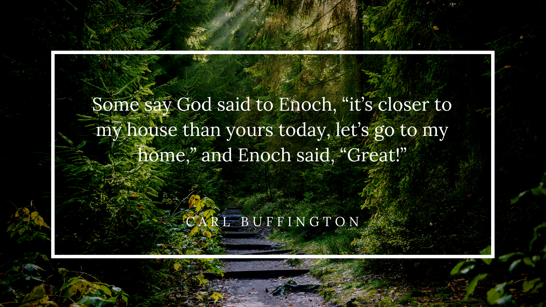 Some say God said to Enoch, “it’s closer to my house than yours today, let’s go to my home,” and Enoch said, “Great!”