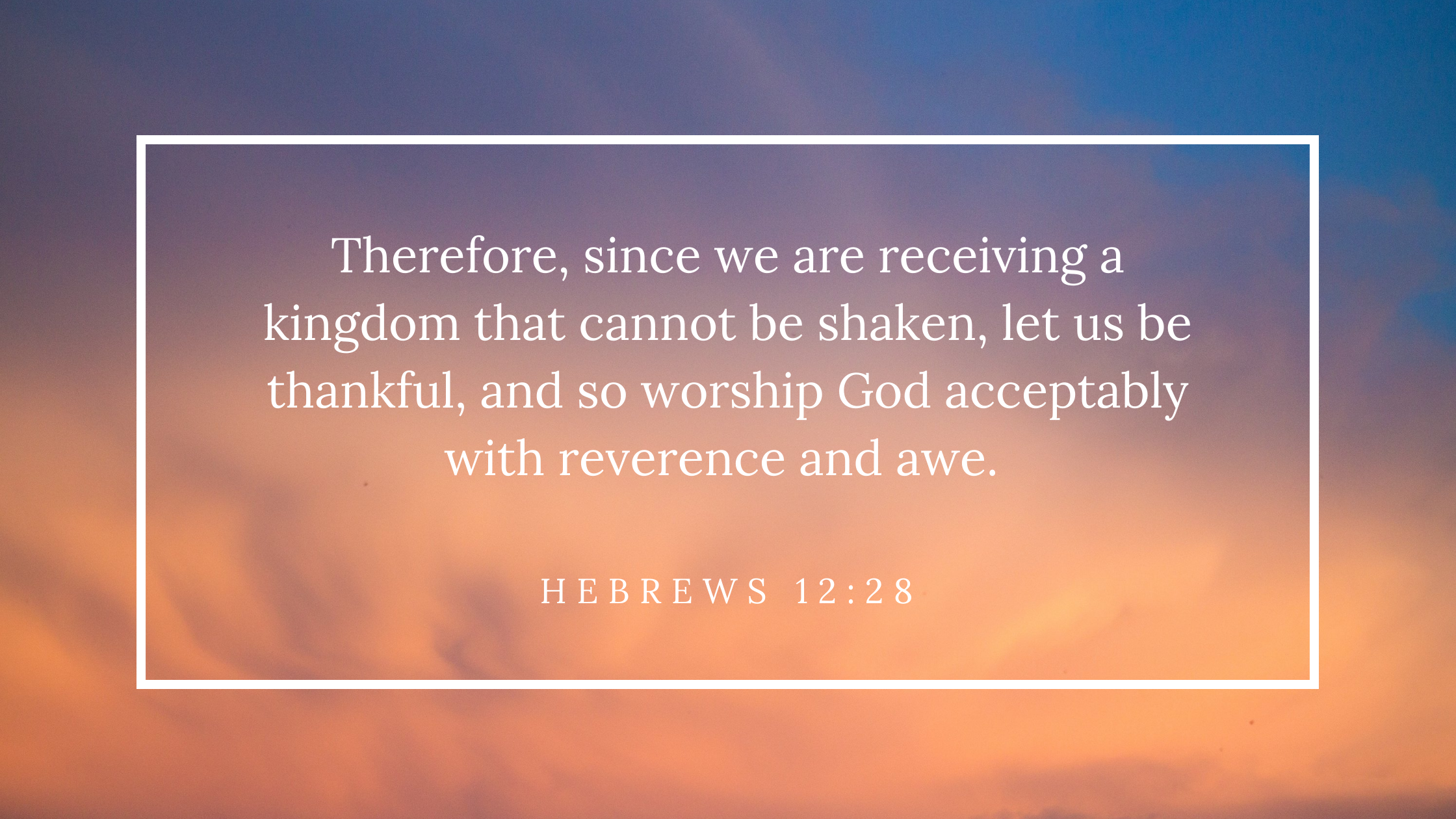 Therefore, since we are receiving a kingdom that cannot be shaken, let us be thankful, and so worship God acceptably with reverence and awe. -Heb. 12