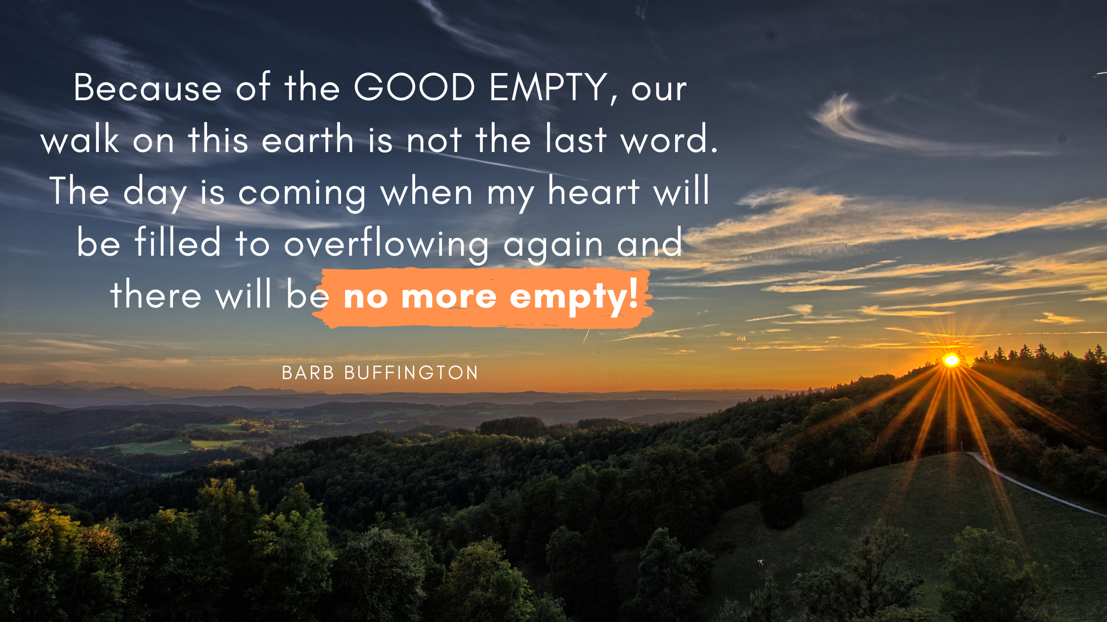 because of the GOOD EMPTY, our walk on this earth is not the last word, and the day is coming when my heart will be filled to overflowing again and th