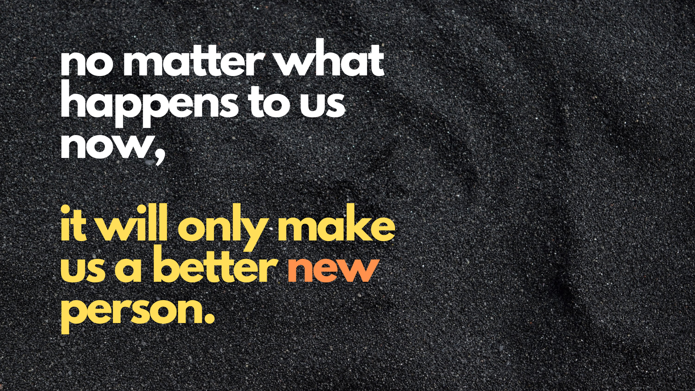 no matter what happens to us now, it will only make us a better new person.